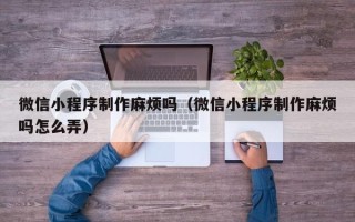 新昌微信小程序制作麻烦吗（微信小程序制作麻烦吗怎么弄）