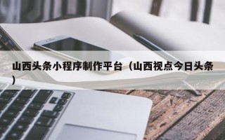 新昌山西头条小程序制作平台（山西视点今日头条）